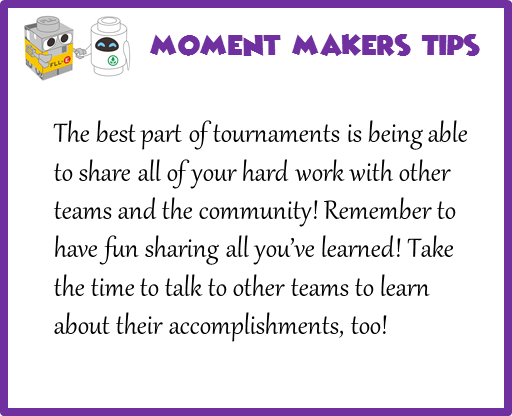 The best part of tournaments is being able to share all of your hard work with other teams and the community! Remember to have fun sharing all you've learned! Take the time to talk to other teams to learn about their accomplishments, too!
